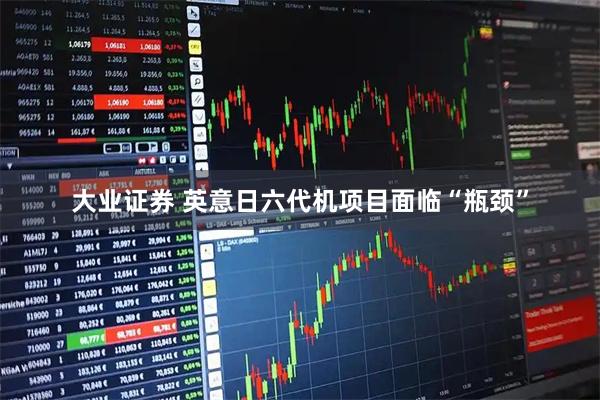 大业证券 英意日六代机项目面临“瓶颈”