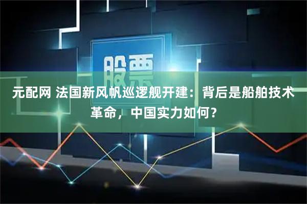 元配网 法国新风帆巡逻舰开建：背后是船舶技术革命，中国实力如何？