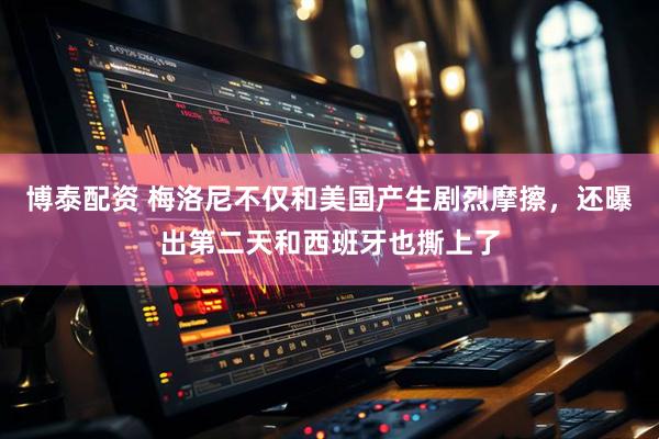 博泰配资 梅洛尼不仅和美国产生剧烈摩擦，还曝出第二天和西班牙也撕上了