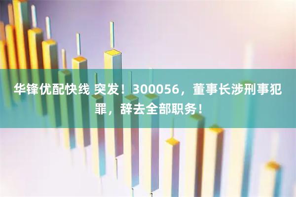 华锋优配快线 突发！300056，董事长涉刑事犯罪，辞去全部职务！
