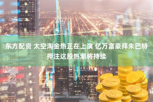 东方配资 太空淘金热正在上演 亿万富豪拜朱巴特押注这股热潮将持续