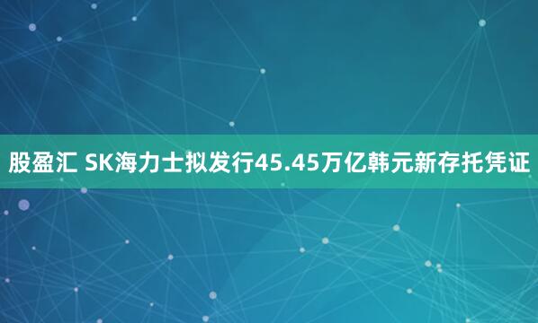 股盈汇 SK海力士拟发行45.45万亿韩元新存托凭证