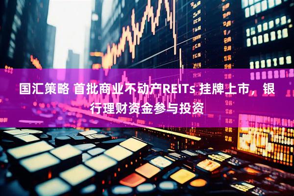 国汇策略 首批商业不动产REITs 挂牌上市，银行理财资金参与投资