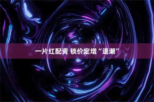 一片红配资 锁价定增“退潮”
