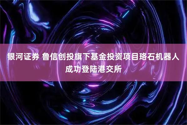银河证券 鲁信创投旗下基金投资项目珞石机器人成功登陆港交所