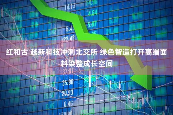 红和古 越新科技冲刺北交所 绿色智造打开高端面料染整成长空间