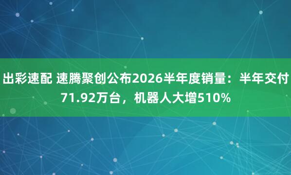 出彩速配 速腾聚创公布2026半年度销量：半年交付71.92万台，机器人大增510%