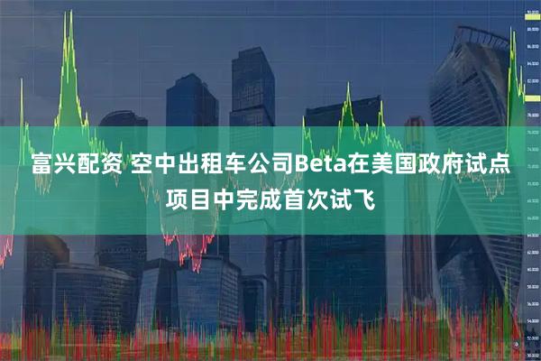 富兴配资 空中出租车公司Beta在美国政府试点项目中完成首次试飞