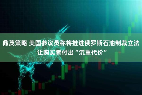 鼎茂策略 美国参议员称将推进俄罗斯石油制裁立法 让购买者付出“沉重代价”