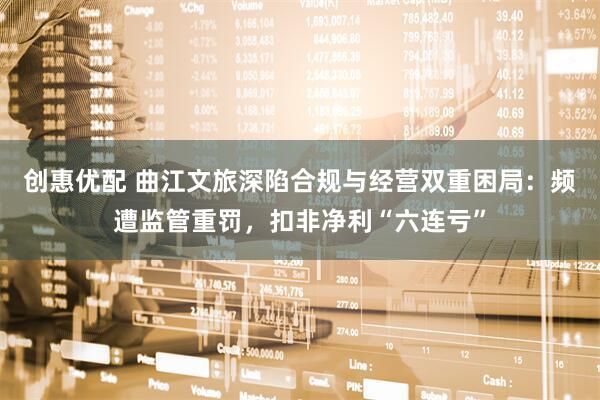 创惠优配 曲江文旅深陷合规与经营双重困局：频遭监管重罚，扣非净利“六连亏”