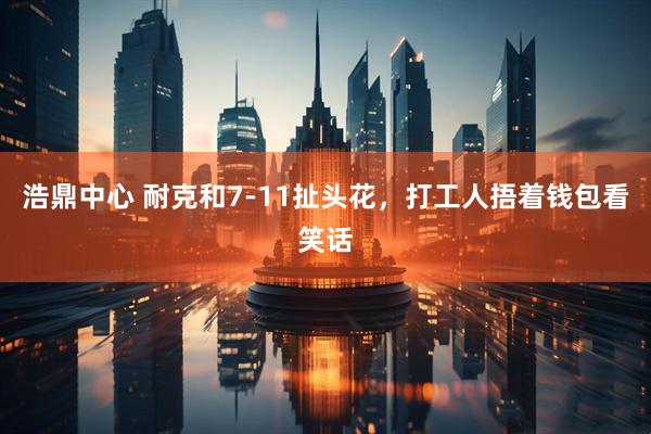 浩鼎中心 耐克和7-11扯头花，打工人捂着钱包看笑话