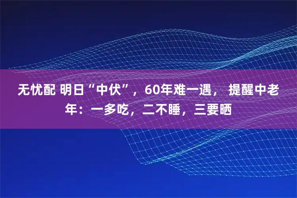 无忧配 明日“中伏”，60年难一遇， 提醒中老年：一多吃，二不睡，三要晒