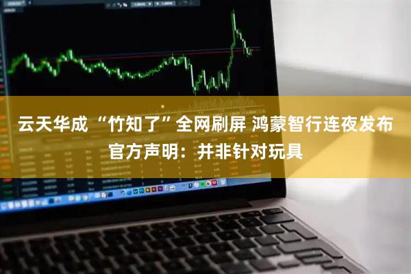 云天华成 “竹知了”全网刷屏 鸿蒙智行连夜发布官方声明：并非针对玩具