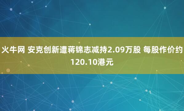 火牛网 安克创新遭蒋锦志减持2.09万股 每股作价约120.10港元