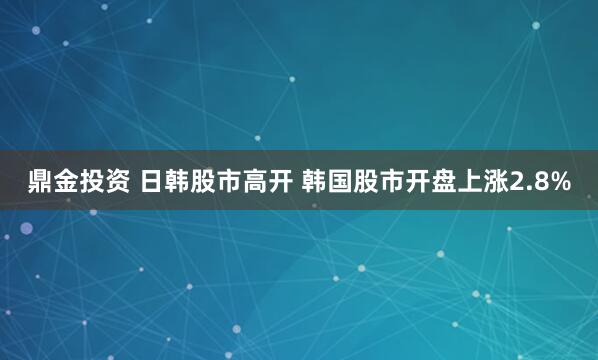 鼎金投资 日韩股市高开 韩国股市开盘上涨2.8%