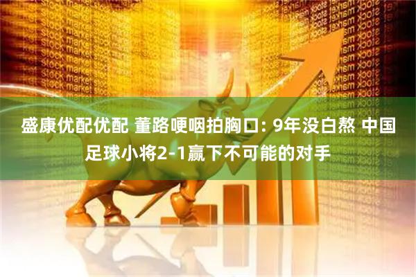 盛康优配优配 董路哽咽拍胸口: 9年没白熬 中国足球小将2-1赢下不可能的对手