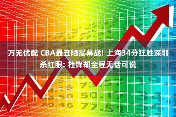 万无优配 CBA最丑陋揭幕战! 上海34分狂胜深圳杀红眼: 杜锋却全程无话可说
