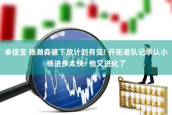 卓信宝 杨瀚森被下放计划有变! 开拓者队记承认小杨进步太快: 他又进化了