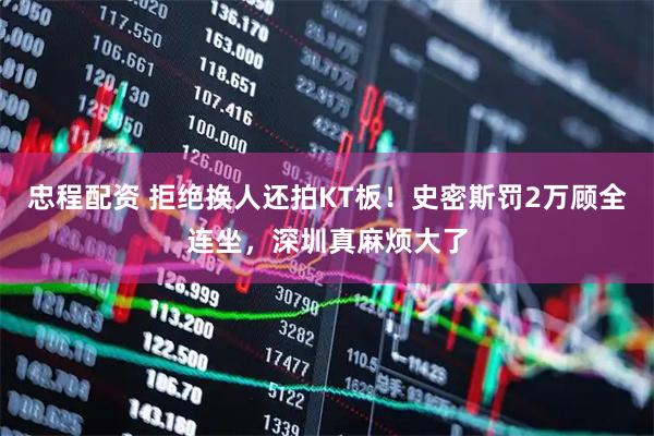 忠程配资 拒绝换人还拍KT板!史密斯罚2万顾全连坐,深圳真麻烦大了